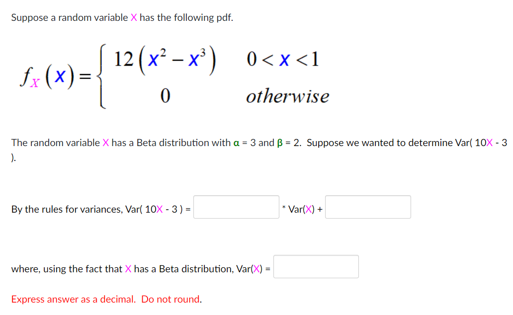 Suppose a random variable X has the following pdf.
12(х* — х') 0<х<1
0 < x <1
fx (x) =
otherwise
The random variable X has a Beta distribution with a = 3 and B = 2. Suppose we wanted to determine Var( 10X - 3
).
By the rules for variances, Var( 10X - 3) =
* Var(X) +
where, using the fact that X has a Beta distribution, Var(X) =
Express answer as a decimal. Do not round.
