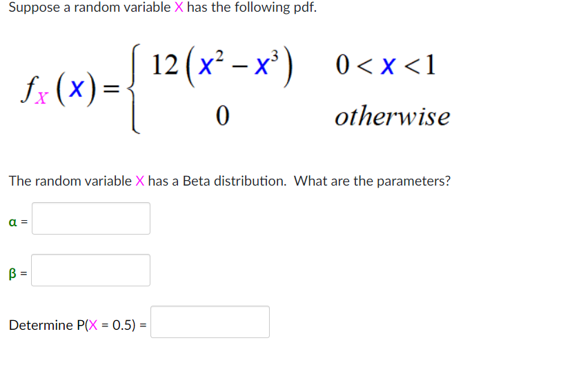 Suppose a random variable X has the following pdf.
12 (x² – x³) 0<x<1
fx (x):
=
otherwise
The random variable X has a Beta distribution. What are the parameters?
a =
B =
Determine P(X = 0.5) =
