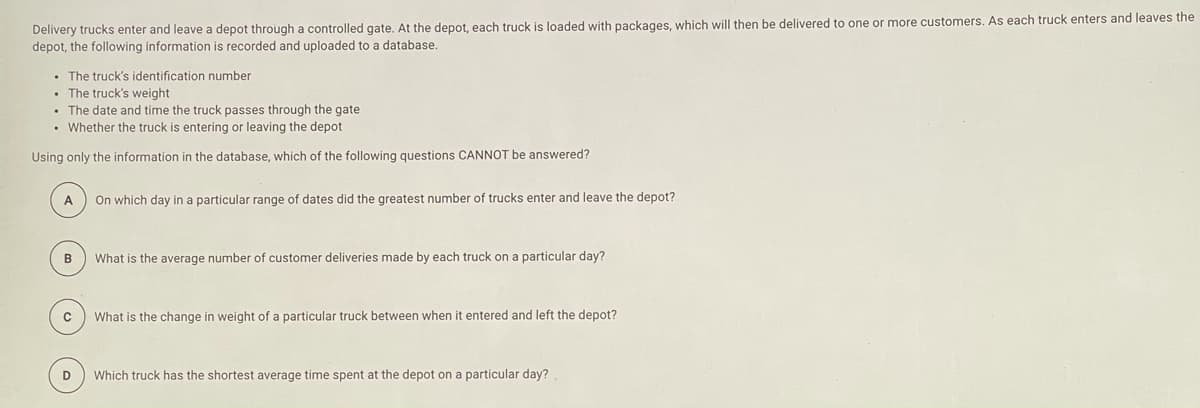 Delivery trucks enter and leave a depot through a controlled gate. At the depot, each truck is loaded with packages, which will then be delivered to one or more customers. As each truck enters and leaves the
depot, the following information is recorded and uploaded to a database.
• The truck's identification number
The truck's weight
• The date and time the truck passes through the gate
• Whether the truck is entering or leaving the depot
Using only the information in the database, which of the following questions CANNOT be answered?
A
On which day in a particular range of dates did the greatest number of trucks enter and leave the depot?
B
What is the average number of customer deliveries made by each truck on a particular day?
What is the change in weight of a particular truck between when it entered and left the depot?
D
Which truck has the shortest average time spent at the depot on a particular day?
