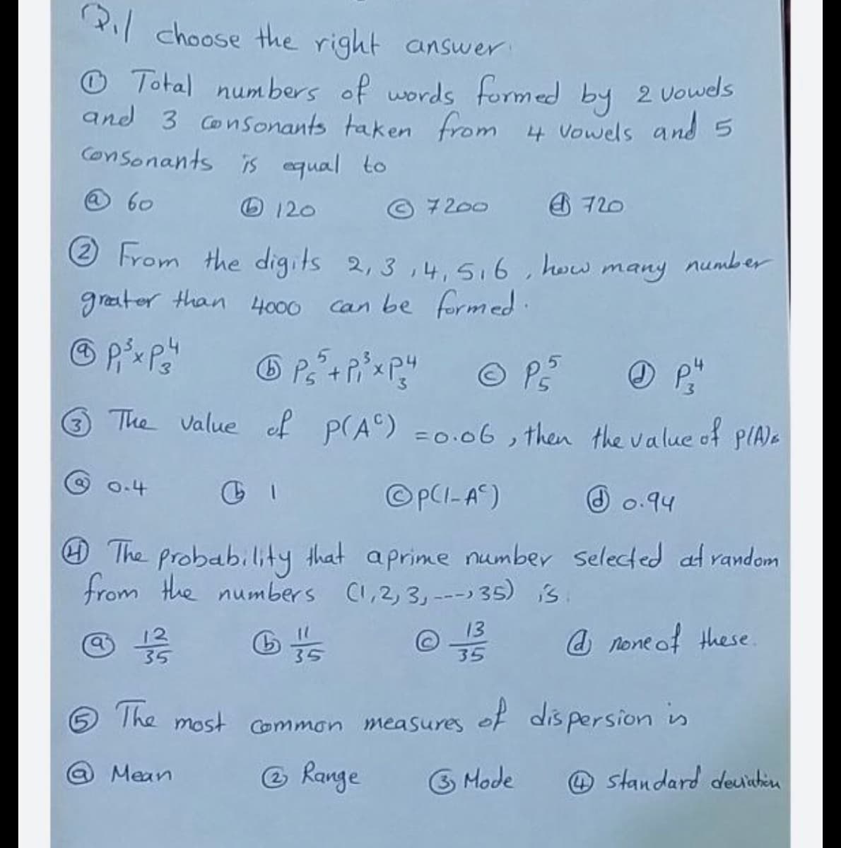 P choose the right answer
O Total numbers of words formed by 2 Vowds
and 3 Consonants taken from 4 Vowels and 5
Consonants is equal to
@ 60
O 120
© 7200 720
2 From the digits 2, 3 ,4.5.6, how many number
greater than 4000 can be formed.
The Value of P(A) =0.06, then the value of pIAa
0.4
©PCI-A)
O 0.94
@The probability that aprime number Selected at random
from the numbers C,2, 3,--- 35) is
13
@ 12
35
@ none of these
35
35
The most Common measures of dis persion is
@ Mean
O Range
3 Mode
@ standard deuichin
