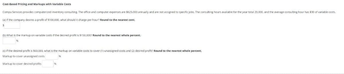 Cost-Based Pricing and Markups with Variable Costs
Compu Services provides computerized inventory consulting. The office and computer expenses are $625.000 annually and are not assigned to specific jobs. The consulting hours available for the year total 20.000, and the average consulting hour has $30 of variable costs.
(a) if the company desires a profit of $100,000, what should it charge per hour? Round to the nearest cent.
$
(b) What is the markup on variable costs if the desired profit is $150,000? Round to the nearest whole percent.
(c) If the desired profit is $60,000, what is the markup on variable costs to cover (1) unassigned costs and (2) desired profit? Round to the nearest whole percent.
Markup to cover unassigned costs
Markup to cover desired profits
96