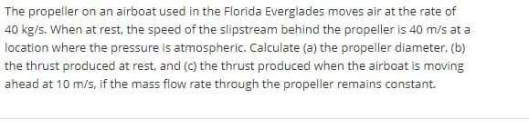 The propeller on an airboat used in the Florida Everglades moves air at the rate of
40 kg/s. When at rest, the speed of the slipstream behind the propeller is 40 m/s at a
location where the pressure is atmospheric. Calculate (a) the propeller diameter, (b)
the thrust produced at rest, and (c) the thrust produced when the airboat is moving
ahead at 10 m/s, if the mass flow rate through the propeller remains constant.
