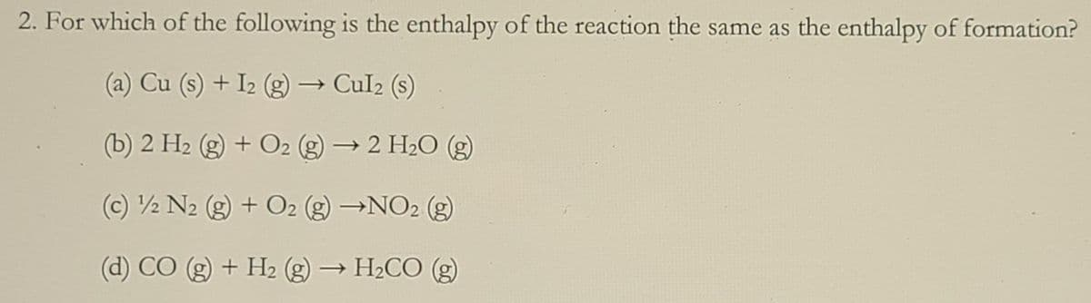 2. For which of the following is the enthalpy of the reaction the same as the enthalpy of formation?
(a) Cu (s) + I2 (g) → Cul2 (s)
(b) 2 H2 (g) + O2 (g)
→ 2 H2O (g)
(c) ½ N2 (g) + O2 (g) →NO2 (g)
(d) CO (g) + H2 (g) → H2CO (g)
