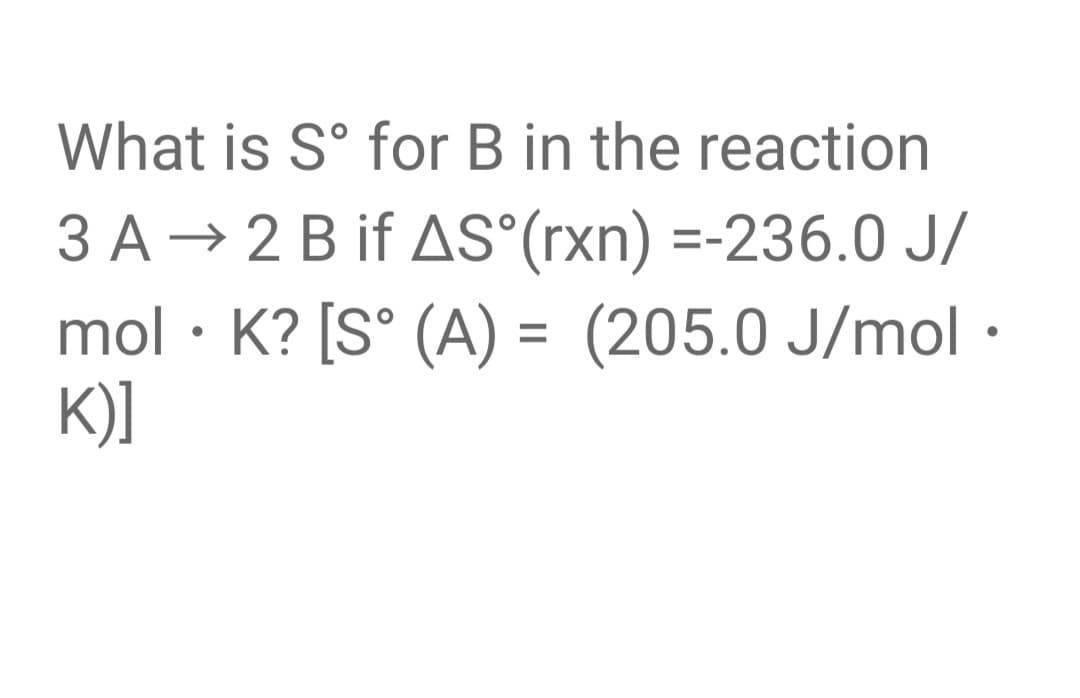 What is S° for B in the reaction
3 A → 2 B if AS°(rxn) =-236.0 J/
mol · K? [S° (A) = (205.0 J/mol ·
K)]
