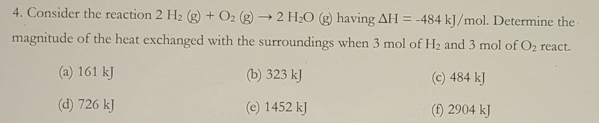 4. Consider the reaction 2 H2 (g) + O2 (g) → 2 H2O (g) having AH = -484 kJ/mol. Determine the
magnitude of the heat exchanged with the surroundings when 3 mol of H2 and 3 mol of O2 react.
(a) 161 kJ
(b) 323 kJ
(c) 484 kJ
(d) 726 kJ
(e) 1452 kJ
(f) 2904 kJ
