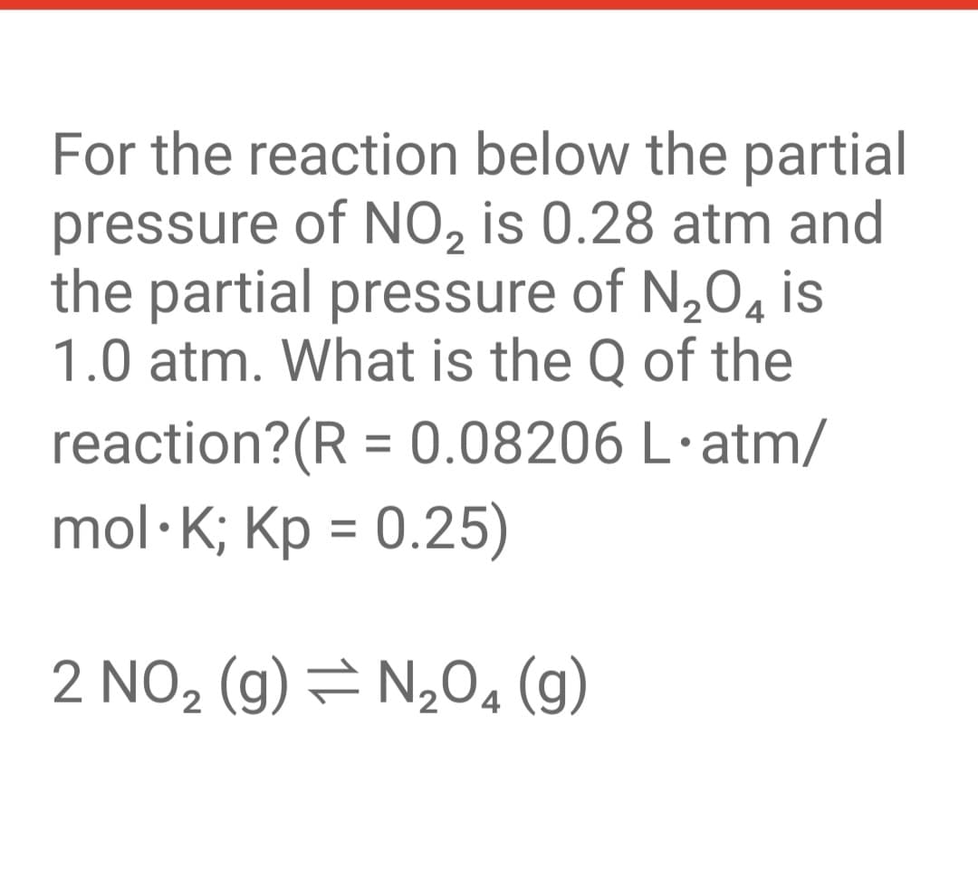 For the reaction below the partial
pressure of NO, is 0.28 atm and
the partial pressure of N,04
4 is
1.0 atm. What is the Q of the
reaction?(R = 0.08206 L·atm/
mol·K; Kp = 0.25)
%3D
%3D
2 NO, (g) = N,0, (g)
