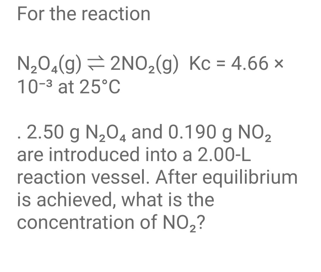 For the reaction
N,0«(g) = 2NO,(g) Kc = 4.66 ×
%3D
10-3 at 25°C
. 2.50 g N,0, and 0.190 g NO2
are introduced into a 2.00-L
reaction vessel. After equilibrium
is achieved, what is the
concentration of NO,?
