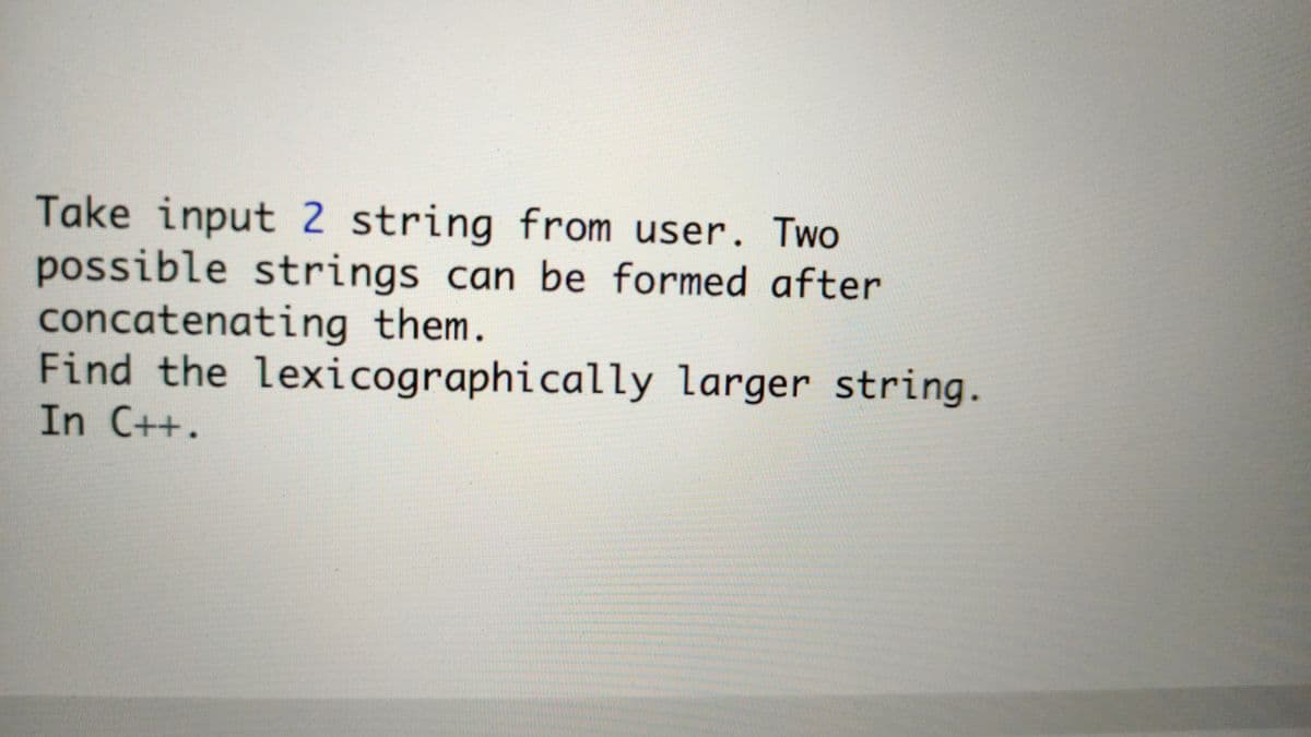 Take input 2 string from user. Two
possible strings can be formed after
concatenating them.
Find the lexicographically larger string.
In C++.
