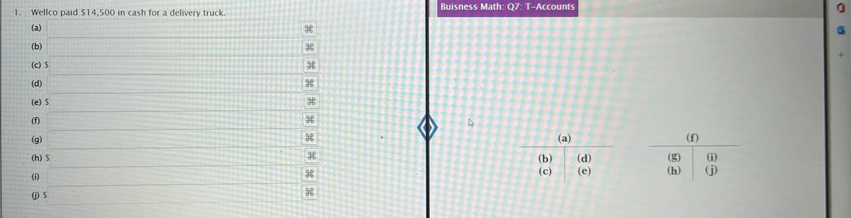 1. Wellco paid $14,500 in cash for a delivery truck.
(a)
(b)
(c) $
(d)
(e) $
(f)
(g)
(h) S
(i)
(j) S
H
H H
******
H
H
do
0.0
Buisness Math: Q7: T-Accounts
K
(a)
(b) (d)
(c)
(e)
bo
(h)
(i)
(j)