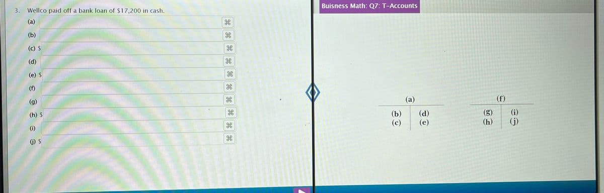 3. Wellco paid off a bank loan of $17,200 in cash.
(a)
(b)
(c) $
(d)
(e) $
(f)
(g)
(h) $
(i)
(j) S
H
H
H
HHH
db
9.P
H
H
Buisness Math: Q7: T-Accounts
(b)
(c)
(a)
(d)
(e)
(g)
(h)
(f)
(i)
(j)