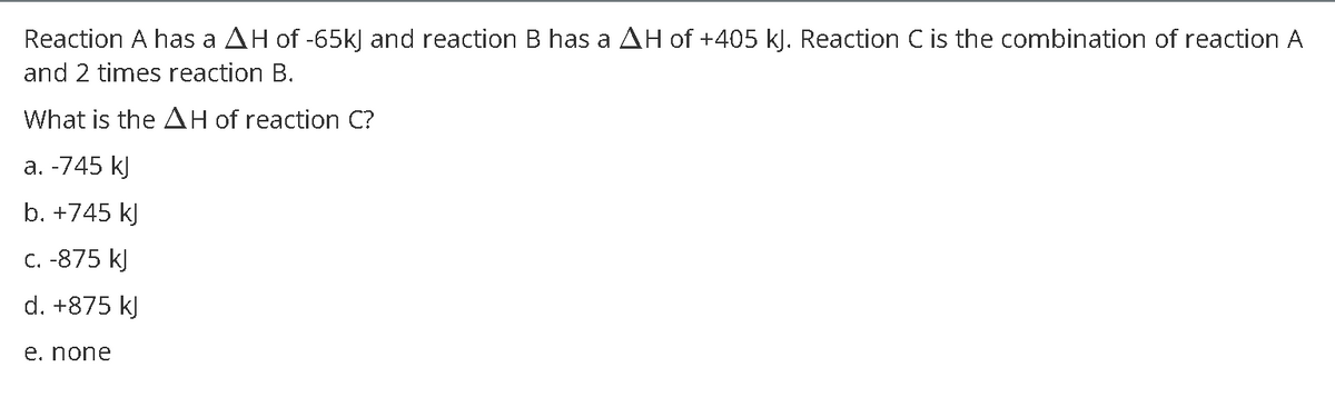 Reaction A has a AH of -65k) and reaction B has a AH of +405 k). Reaction C is the combination of reaction A
and 2 times reaction B.
What is the AH of reaction C?
а. -745 k]
b. +745 kJ
C. -875 kJ
d. +875 kJ
е. none
