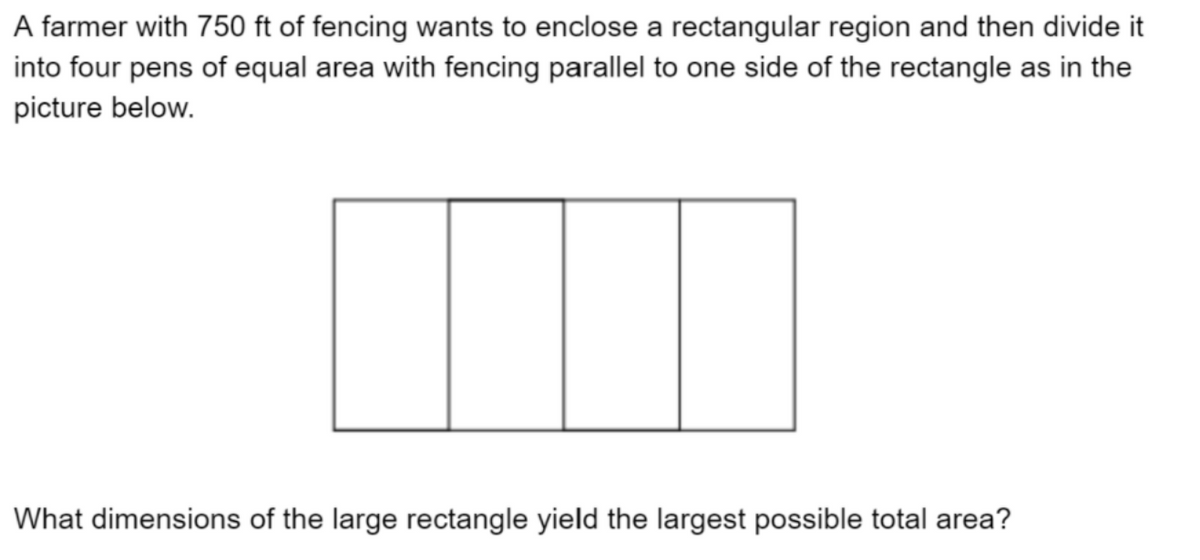 A farmer with 750 ft of fencing wants to enclose a rectangular region and then divide it
into four pens of equal area with fencing parallel to one side of the rectangle as in the
picture below.
What dimensions of the large rectangle yield the largest possible total area?
