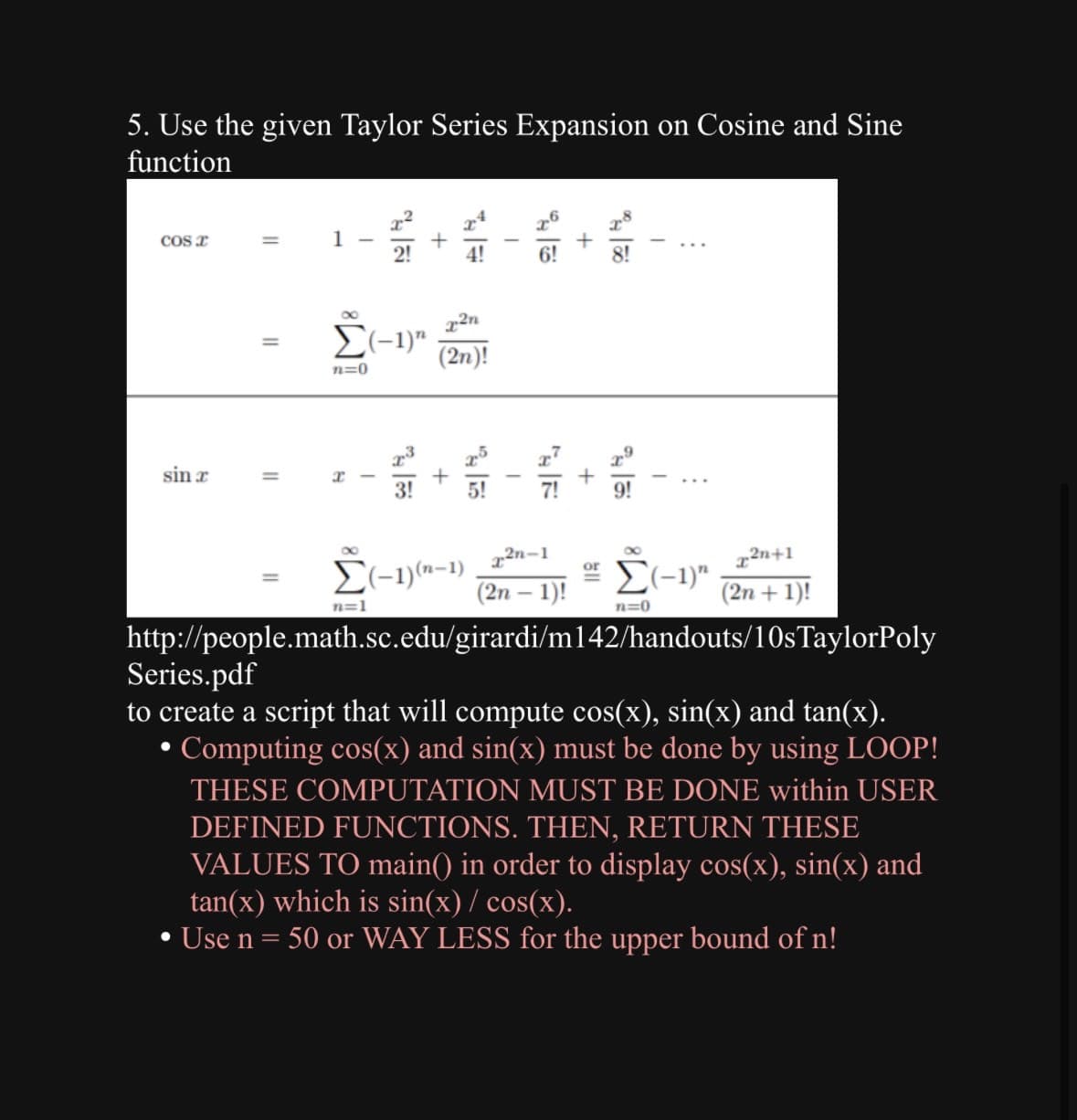 5. Use the given Taylor Series Expansion on Cosine and Sine
function
Cos a
sin r
●
=
●
=
=
1
II
x2n
Σ(-1)" (2n)!
n=0
x
8
I
IME
+
n=1
x2n-1
Σ(-1)"
(2n-1)!
n=0
http://people.math.sc.edu/girardi/m142/handouts/10s TaylorPoly
Series.pdf
to create a script that will compute cos(x), sin(x) and tan(x).
Computing cos(x) and sin(x) must be done by using LOOP!
THESE COMPUTATION MUST BE DONE within USER
DEFINED FUNCTIONS. THEN, RETURN THESE
VALUES TO main() in order to display cos(x), sin(x) and
tan(x) which is sin(x)/ cos(x).
Use n = 50 or WAY LESS for the upper bound of n!
Σ(-1)(n-1)
I
6!
+
2n+1
(2n + 1)!
or