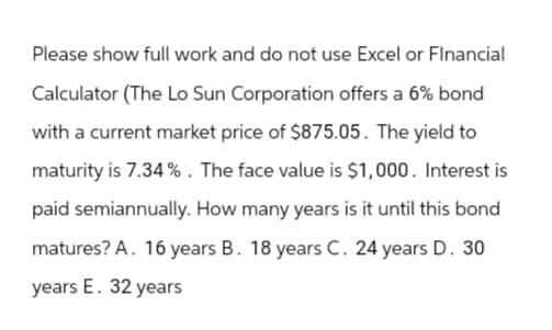 Please show full work and do not use Excel or Financial
Calculator (The Lo Sun Corporation offers a 6% bond
with a current market price of $875.05. The yield to
maturity is 7.34%. The face value is $1,000. Interest is
paid semiannually. How many years is it until this bond
matures? A. 16 years B. 18 years C. 24 years D. 30
years E. 32 years