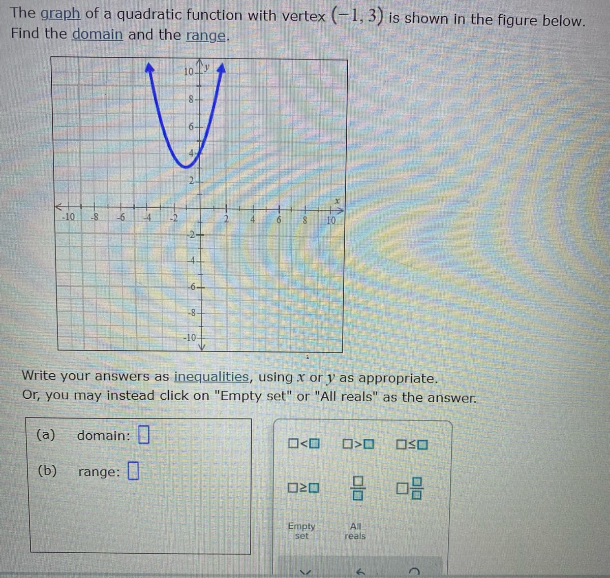 The graph of a quadratic function with vertex (-1, 3) is shown in the figure below.
Find the domain and the range.
10Tv
8-
-10
-8
-6
-4
10
-6+
-8
-10구
Write your answers as inequalities, using x or y as appropriate.
Or, you may instead click on "Empty set" or "AlIl reals" as the answer.
(a)
domain:|
O<O
O>O
(b)
range: |
Empty
All
reals
set
