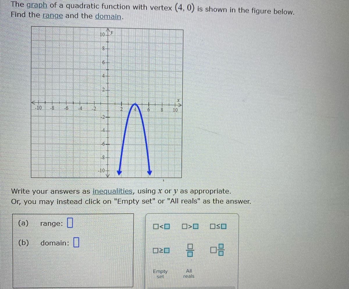 The graph of a quadratic function with vertex (4, 0) is shown in the figure below.
Find the range and the domain.
10 Tv
8+
6+
2.
-10
-8
-6
-2
6.
10
-2-
4.
-6-
-8-
-10+
Write your answers as inequalities, using x or y as appropriate.
Or, you may instead click on "Empty set" or "All reals" as the answer.
(a)
range: ||
O<O
(b)
domain:|
Empty
set
All
reals
