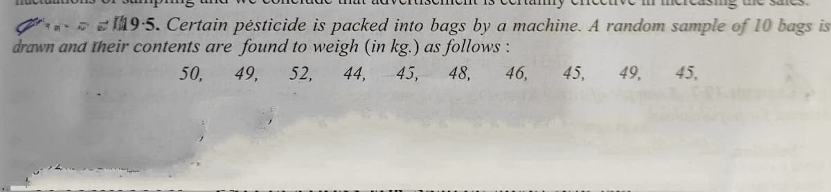 19-5. Certain pėsticide is packed into bags by a machine. A random sample of 10 bags is
drawn and their contents are found to weigh (in kg.) as follows :
50,
49,
52,
44,
45,
48,
46,
45,
49,
45,
