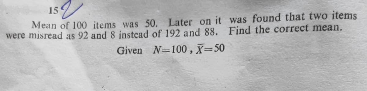 15
Mean of 100 items was 50. Later on it was found that two items
were misread as 92 and 8 instead of 192 and 88. Find the correct mean.
Given N=100 , X=50
