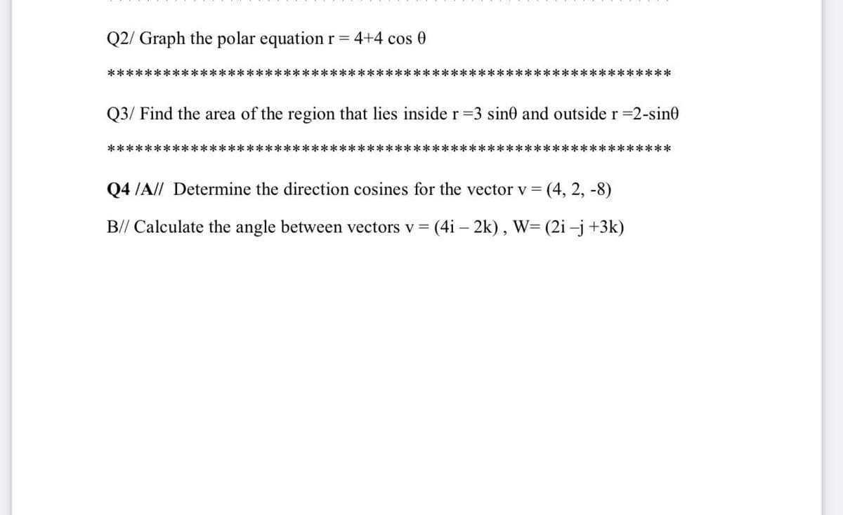 Q2/ Graph the polar equation r= 4+4 cos 0
*********:
********************************************
Q3/ Find the area of the region that lies inside r=3 sin0 and outside r =2-sin0
***************:
***
***********
Q4 /A// Determine the direction cosines for the vector v = (4, 2, -8)
B// Calculate the angle between vectors v =
(4i – 2k), W= (2i –j+3k)
