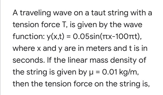 A traveling wave on a taut string with a
tension force T, is given by the wave
function: y(x,t) = 0.05sin(Ttx-100rt),
%3D
where x and y are in meters and t is in
seconds. If the linear mass density of
the string is given by u = 0.01 kg/m,
then the tension force on the string is,
