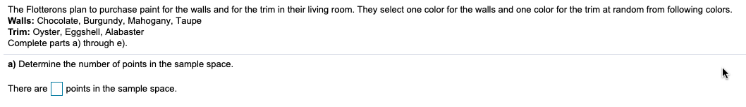 The Flotterons plan to purchase paint for the walls and for the trim in their living room. They select one color for the walls and one color for the trim at random from following colors.
Walls: Chocolate, Burgundy, Mahogany, Taupe
Trim: Oyster, Eggshell, Alabaster
Complete parts a) through e).
a) Determine the number of points in the sample space.
There are
points in the sample space.
