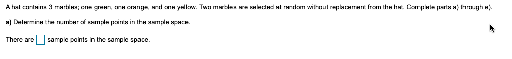 A hat contains 3 marbles; one green, one orange, and one yellow. Two marbles are selected at random without replacement from the hat. Complete parts a) through e)
a) Determine the number of sample points in the sample space.
There are
sample points in the sample space.
