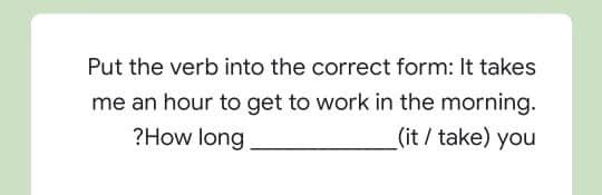 Put the verb into the correct form: It takes
me an hour to get to work in the morning.
?How long
_(it / take) you
