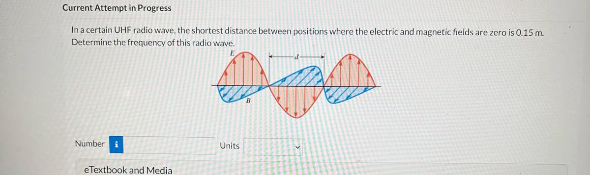 **Current Attempt in Progress**

In a certain UHF radio wave, the shortest distance between positions where the electric and magnetic fields are zero is 0.15 m. Determine the frequency of this radio wave.

### Diagram Explanation
The diagram illustrates a graphical representation of a UHF (Ultra High Frequency) radio wave. It shows the oscillation of both the electric field (depicted in red and labeled as \(E\)) and the magnetic field (depicted in blue and labeled as \(B\)). 

- The horizontal axis represents the position along the wave propagation direction.
- The vertical arrows indicate the amplitude of the fields.
- The distance marked as \(d\) (0.15 m) is the shortest distance between two points where the electric and magnetic fields simultaneously reach zero.

### Interactive Input
- **Number**: [Input field for number]
- **Units**: [Dropdown menu for units]

**eTextbook and Media**
