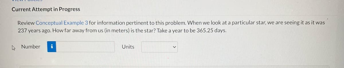 ### Current Attempt in Progress

Review [Conceptual Example 3](#) for information pertinent to this problem. When we look at a particular star, we are seeing it as it was 237 years ago. How far away from us (in meters) is the star? Take a year to be 365.25 days.

#### Input Fields:
- **Number:** [Text Box]
- **Units:** [Drop-down Menu]

*Note: There are no graphs or diagrams accompanying this problem statement.*