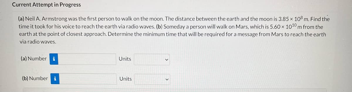 ### Current Attempt in Progress

**(a)** Neil A. Armstrong was the first person to walk on the moon. The distance between the Earth and the moon is \(3.85 \times 10^8\) meters. Find the time it took for his voice to reach the Earth via radio waves. 

**(b)** Someday a person will walk on Mars, which is \(5.60 \times 10^{10}\) meters from the Earth at the point of closest approach. Determine the minimum time that will be required for a message from Mars to reach the Earth via radio waves.

---
#### Answer Fields:

**(a) Number**: [Input Field] **Units**: [Dropdown]

**(b) Number**: [Input Field] **Units**: [Dropdown]