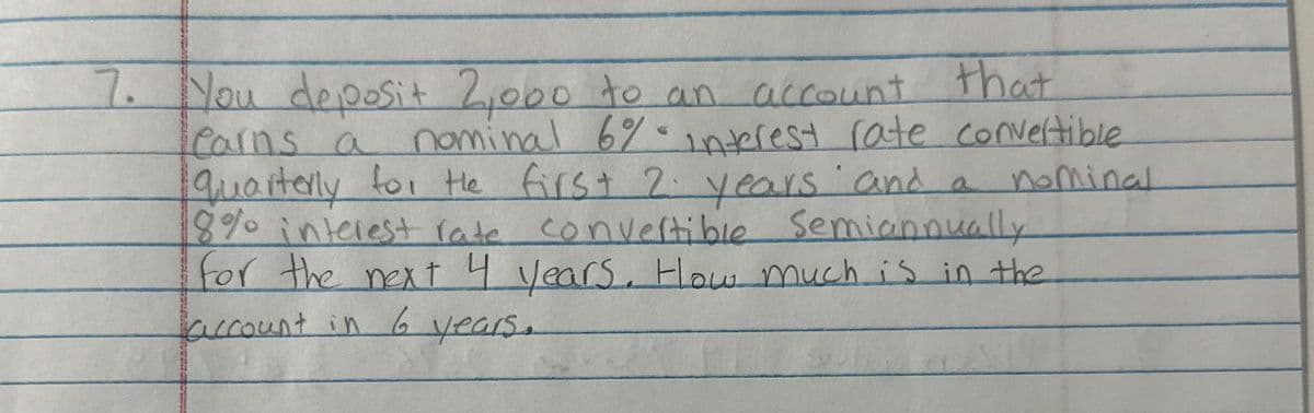 7. You deposit 2,000 to an account that
Carns a nominal 6% interest rate convertible
quarterly for the first 2 years and a nominal
8% interest rate convertible Semiannually
for the next 4 years. How much is in the
account in 6 years.