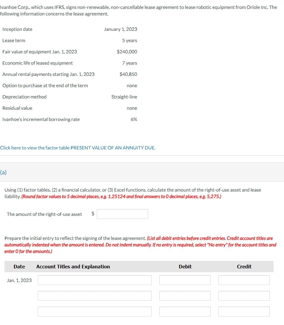 Ivanhoe Corp., which uses IFRS, signs non-renewable, non-cancellable lease agreement to lease robotic equipment from Oriole Inc. The
following information concerns the lease agreement.
Inception date
Lease term
Fair value of equipment Jan. 1, 2023
Economic life of leased equipment
Annual rental payments starting Jan. 1, 2023
Option to purchase at the end of the term
Depreciation method
Residual value
Ivanhoe's incremental borrowing rate
(a)
The amount of the right-of-use asset $
January 1, 2023
5 years
$240,000
7 years
$40,850
Click here to view the factor table PRESENT VALUE OF AN ANNUITY DUE.
Date
none
Jan. 1, 2023
Straight-line
Using (1) factor tables, (2) a financial calculator, or (3) Excel functions, calculate the amount of the right-of-use asset and lease
liability. (Round factor values to 5 decimal places, e.g. 1.25124 and final answers to O decimal places, e.g. 5,275.)
none
Account Titles and Explanation
6%
Prepare the initial entry to reflect the signing of the lease agreement. (List all debit entries before credit entries. Credit account titles are
automatically indented when the amount is entered. Do not indent manually. If no entry is required, select "No entry" for the account titles and
enter O for the amounts.)
Debit
Credit