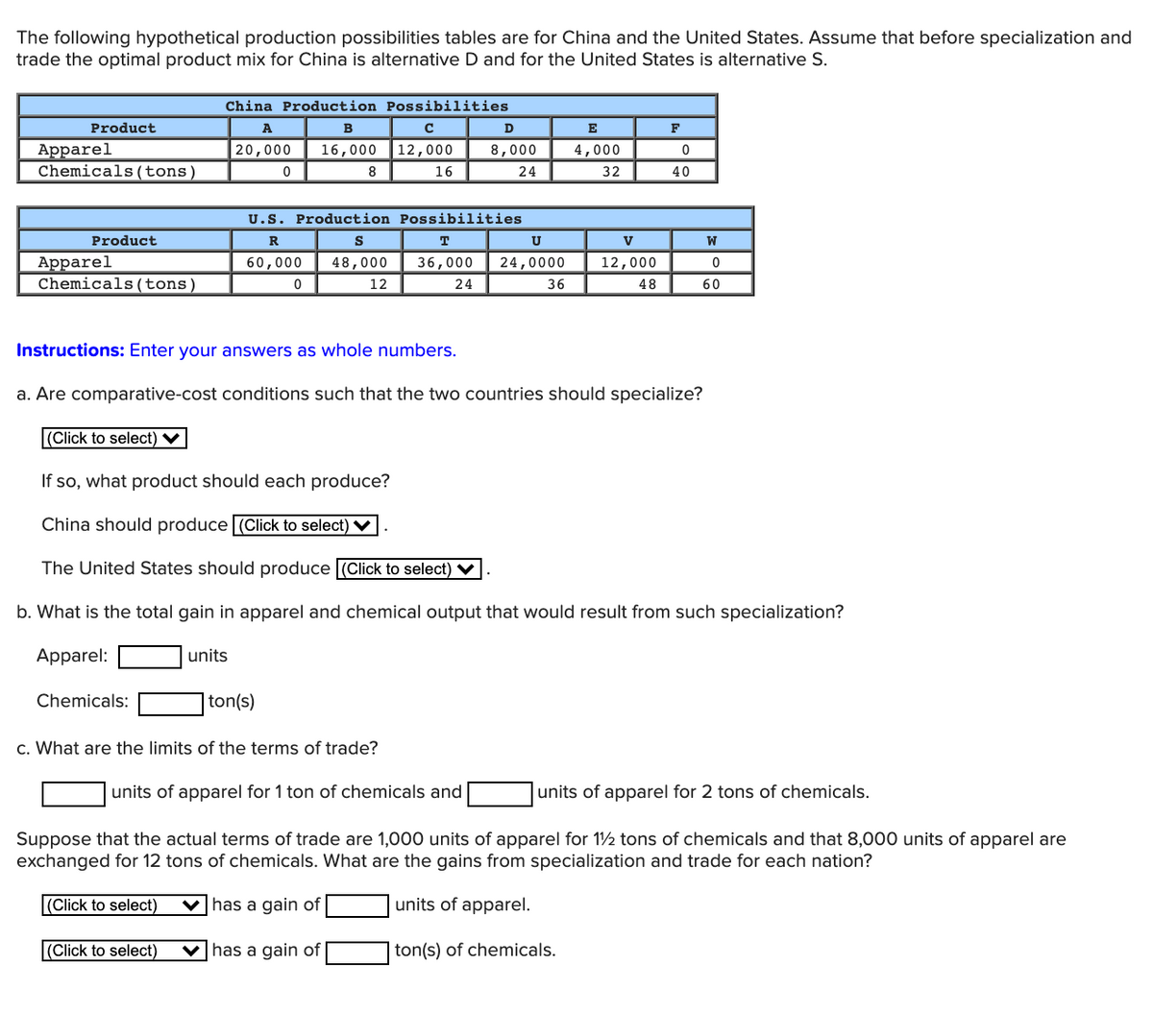 The following hypothetical production possibilities tables are for China and the United States. Assume that before specialization and
trade the optimal product mix for China is alternative D and for the United States is alternative S.
China Production Possibilities
Product
A
в
D
E
F
Apparel
Chemicals (tons)
|20,000
16,000
12,000
8,000
4,000
8
16
24
32
40
U.S. Production Possibilities
Product
R
S
T
U
V
W
Apparel
Chemicals(tons)
60,000
48,000
36,000
24,0000
12,000
12
24
36
48
60
Instructions: Enter your answers as whole numbers.
a. Are comparative-cost conditions such that the two countries should specialize?
(Click to select) V
If so, what product should each produce?
China should produce (Click to select) ♥
The United States should produce (Click to select) V
b. What is the total gain in apparel and chemical output that would result from such specialization?
Apparel:
units
Chemicals:
|ton(s)
c. What are the limits of the terms of trade?
units of apparel for 1 ton of chemicals and
units of apparel for 2 tons of chemicals.
Suppose that the actual terms of trade are 1,000 units of apparel for 12 tons of chemicals and that 8,000 units of apparel are
exchanged for 12 tons of chemicals. What are the gains from specialization and trade for each nation?
(Click to select)
v has a gain of
units of apparel.
(Click to select)
V has a gain of
ton(s) of chemicals.
