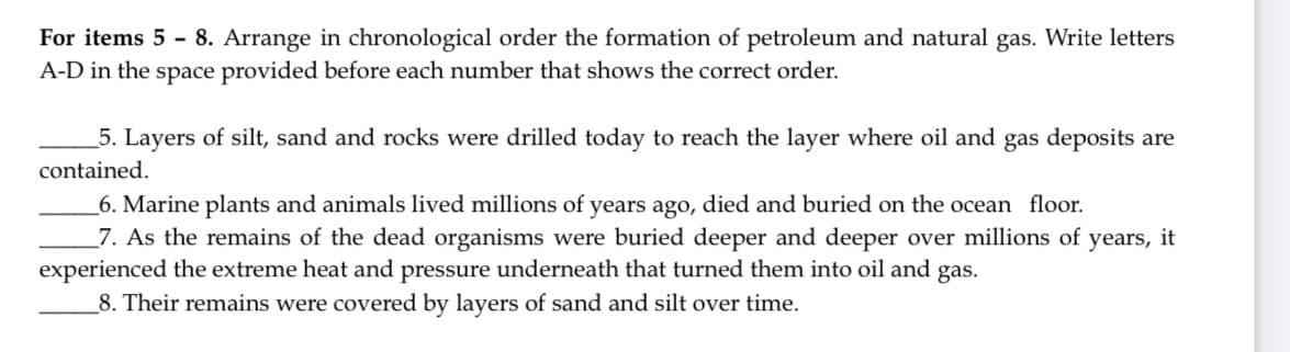 For items 5 - 8. Arrange in chronological order the formation of petroleum and natural gas. Write letters
A-D in the space provided before each number that shows the correct order.
5. Layers of silt, sand and rocks were drilled today to reach the layer where oil and gas deposits are
contained.
_6. Marine plants and animals lived millions of years ago, died and buried on the ocean floor.
_7. As the remains of the dead organisms were buried deeper and deeper over millions of years, it
experienced the extreme heat and pressure underneath that turned them into oil and gas.
_8. Their remains were covered by layers of sand and silt over time.
