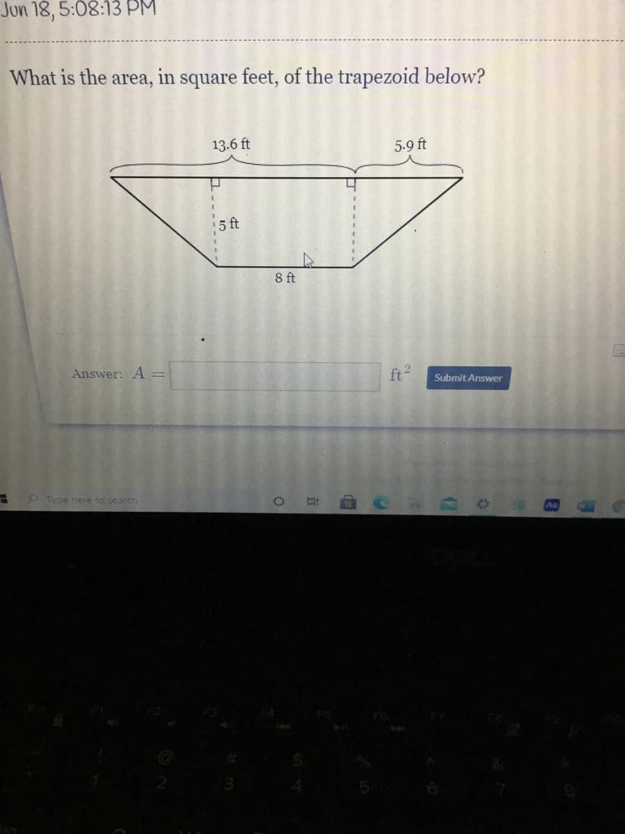 Jun 18, 5:08:13 PM
What is the area, in square feet, of the trapezoid below?
13.6 ft
5.9 ft
5 ft
8 ft
Answer: A =
ft
Submit Answer
Type here to search
