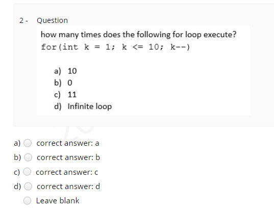 2 - Question
how many times does the following for loop execute?
for (int k = 1; k <= 10; k--)
a) 10
b) о
c) 11
d) Infinite loop
a)
correct answer: a
b)
correct answer: b
correct answer: c
d)
correct answer: d
Leave blank
