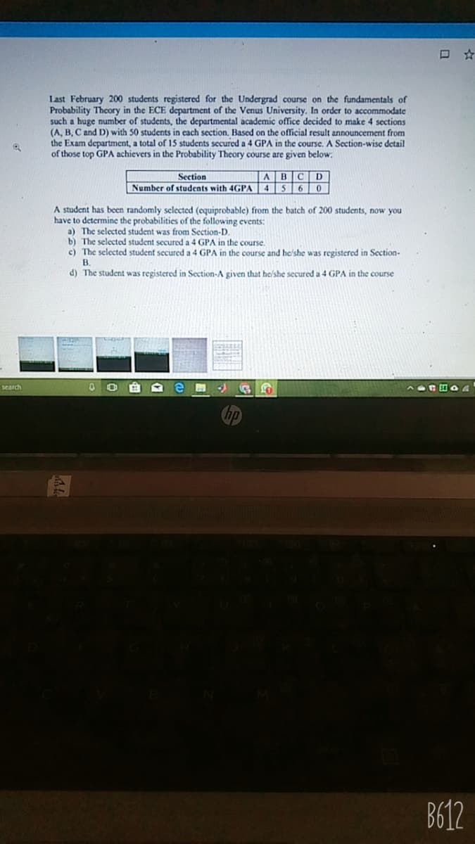 ロ☆
Last February 200 students registered for the Undergrad course on the fundamentals of
Probability Theory in the ECE department of the Venus University. In order to accommodate
such a huge number of students, the departmental academic office decided to make 4 sections
(A, B, C and D) with 50 students in ecach section. Based on the official result announcement from
the Exam department, a total of 15 students secured a 4 GPA in the course. A Section-wise detail
of those top GPA achievers in the Probability Theory course are given below:
ABCD
Number of students with 4GPA 4 5 60
Section
A student has been randomly selected (equiprobable) from the batch of 200 students, now you
have to determine the probabilities of the following events:
a) The selected student was from Section-D.
b) The selected student secured a 4 GPA in the course.
c) The selected student secured a 4 GPA in the course and he/she was registered in Section-
В.
d) The student was registered in Section-A given that he/she secured a 4 GPA in the course
search
B612
