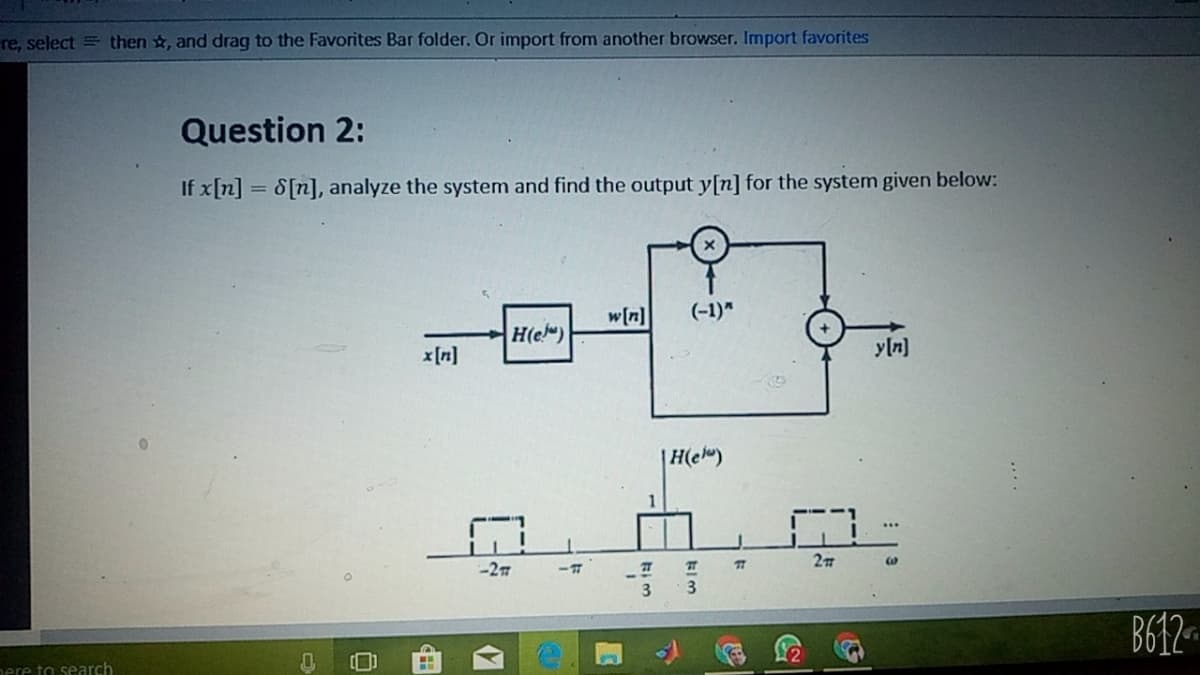 re, select = then , and drag to the Favorites Bar folder. Or import from another browser. Import favorites
Question 2:
If x[n] = S[n], analyze the system and find the output y[n] for the system given below:
w[n]
(-1)"
H(e")
x [n]
y[n]
|H(e")
-27
B612
nere to search
