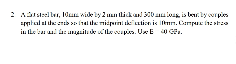 2. A flat steel bar, 10mm wide by 2 mm thick and 300 mm long, is bent by couples
applied at the ends so that the midpoint deflection is 10mm. Compute the stress
in the bar and the magnitude of the couples. Use E = 40 GPa.
