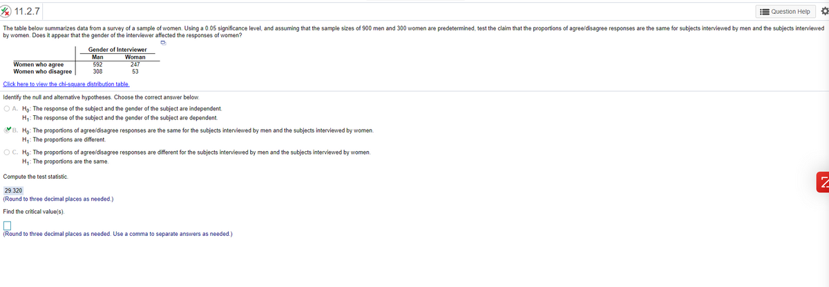 11.2.7
Question Help
The table below summarizes data from a survey of a sample of women. Using a 0.05 significance level, and assuming that the sample sizes of 900 men and 300 women are predetermined, test the claim that the proportions of agree/disagree responses are the same for subjects interviewed by men and the subjects interviewed
by women. Does it appear that the gender of the interviewer affected the responses of women?
Gender of Interviewer
Man
Woman
Women who agree
Women who disagree
592
247
308
53
Click here to view the chi-square distribution table.
Identify the null and alternative hypotheses. Choose the correct answer below.
O A. Ho: The response of the subject and the gender of the subject are independent.
H1: The response of the subject and the gender of the subject are dependent.
B. Ho: The proportions of agree/disagree responses are the same for the subjects interviewed by men and the subjects interviewed by women.
H1: The proportions are different.
O C. Ho: The proportions of agree/disagree responses are different for the subjects interviewed by men and the subjects interviewed by women.
H1: The proportions are the same.
Compute the test statistic.
29.320
(Round to three decimal places as needed.)
Find the critical value(s).
(Round to three decimal places as needed. Use a comma to separate answers as needed.)
