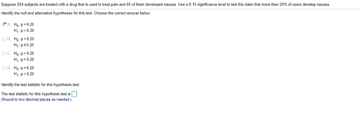 Suppose 204 subjects are treated with a drug that is used to treat pain and 55 of them developed nausea. Use a 0.10 significance level to test the claim that more than 20% of users develop nausea.
Identify the null and alternative hypotheses for this test. Choose the correct answer below.
A. Ho: p= 0.20
H1: p>0.20
O B. Ho: p= 0.20
H1: p 0.20
O C. Ho: p>0.20
H1: p= 0.20
O D. Ho: p= 0.20
H;:p<0.20
Identify the test statistic for this hypothesis test.
The test statistic for this hypothesis test is
(Round to two decimal places as needed.)
