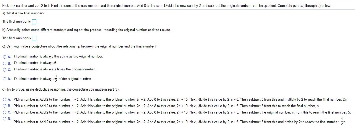 Pick any number and add 2 to it. Find the sum of the new number and the original number. Add 8 to the sum. Divide the new sum by 2 and subtract the original number from the quotient. Complete parts a) through d) below.
a) What is the final number?
The final number is
b) Arbitrarily select some different numbers and repeat the process, recording the original number and the results.
The final number is
c) Can you make a conjecture about the relationship between the original number and the final number?
O A. The final number is always the same as the original number.
O B. The final number is always 5.
O C. The final number is always 2 times the original number.
O D. The final number is always - of the original number.
d) Try to prove, using deductive reasoning, the conjecture you made in part (c).
O A. Pick a number n. Add 2 to the number, n +2. Add this value to the original number, 2n + 2. Add 8 to this value, 2n + 10. Next, divide this value by 2, n+ 5. Then subtract 5 from this and multiply by 2 to reach the final number, 2n.
O B. Pick a number n. Add 2 to the number, n+2. Add this value to the original number, 2n +2. Add 8 to this value, 2n + 10. Next, divide this value by 2, n+ 5. Then subtract 5 from this to reach the final number, n.
O C. Pick a number n. Add 2 to the number, n +2. Add this value to the original number, 2n + 2. Add 8 to this value, 2n + 10. Next, divide this value by 2, n+5. Then subtract the original number, n, from this to reach the final number, 5.
OD.
Pick a number n. Add 2 to the number, n+2. Add this value to the original number, 2n +2. Add 8 to this value, 2n + 10. Next, divide this value by 2, n+5. Then subtract 5 from this and divide by 2 to reach the final number, n.
