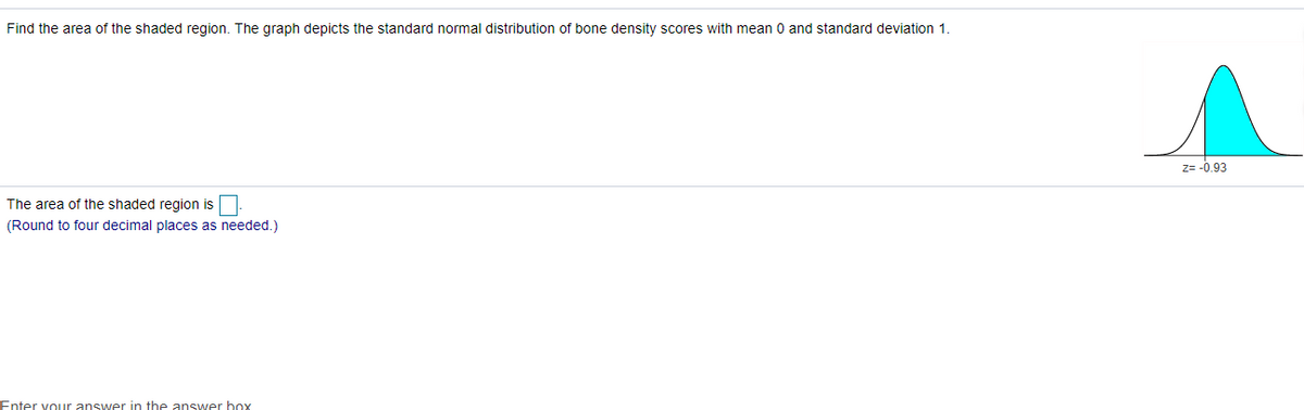 Find the area of the shaded region. The graph depicts the standard normal distribution of bone density scores with mean 0 and standard deviation 1.
z= -0,93
The area of the shaded region is
(Round to four decimal places as needed.)
Enter vour answer in the answer box
