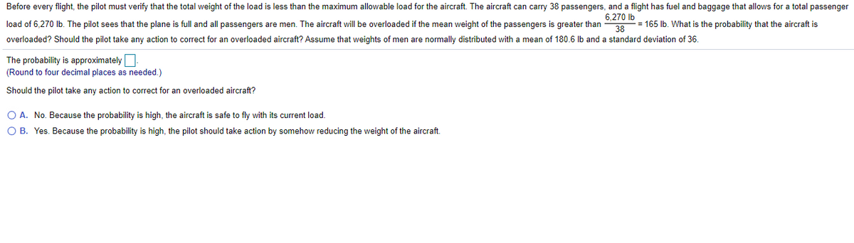 Before every flight, the pilot must verify that the total weight of the load is less than the maximum allowable load for the aircraft. The aircraft can carry 38 passengers, and a flight has fuel and baggage that allows for a total passenger
6,270 Ib
load of 6,270 Ib. The pilot sees that the plane is full and all passengers are men. The aircraft will be overloaded if the mean weight of the passengers is greater than
= 165 Ib. What is the probability that the aircraft is
38
overloaded? Should the pilot take any action to correct for an overloaded aircraft? Assume that weights of men are normally distributed with a mean of 180.6 lb and a standard deviation of 36.
The probability is approximately
(Round to four decimal places as needed.)
Should the pilot take any action to correct for an overloaded aircraft?
O A. No. Because the probability is high, the aircraft is safe to fly with its current load.
O B. Yes. Because the probability is high, the pilot should take action by somehow reducing the weight of the aircraft.
