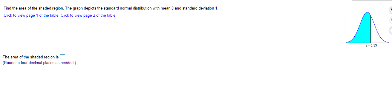 Find the area of the shaded region. The graph depicts the standard normal distribution with mean 0 and standard deviation 1.
Click to view page 1 of the table. Click to view page 2 of the table.
z = 0.53
The area of the shaded region is
(Round to four decimal places as needed.)
