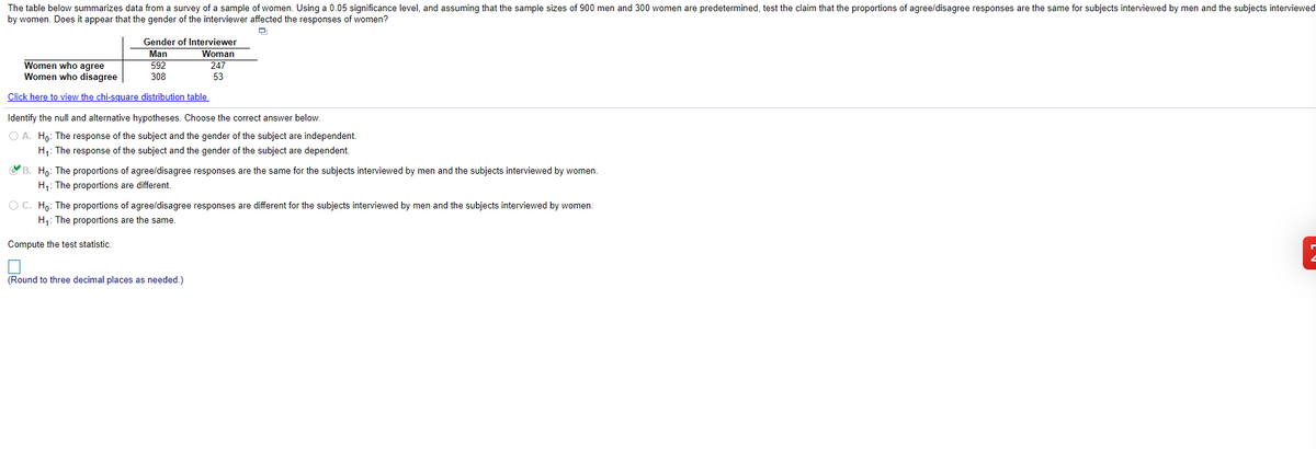 The table below summarizes data from a survey of a sample of women. Using a 0.05 significance level, and assuming that the sample sizes of 900 men and 300 women are predetermined, test the claim that the proportions of agree/disagree responses are the same for subjects interviewed by men and the subjects interviewed
by women. Does it appear that the gender of the interviewer affected the responses of women?
Gender of Interviewer
Man
Woman
Women who agree
Women who disagree
592
308
247
53
Click here to view the chi-square distribution table.
Identify the null and alternative hypotheses. Choose the correct answer below.
O A. Ho: The response of the subject and the gender of the subject are independent.
H1: The response of the subject and the gender of the subject are dependent.
B. Ho: The proportions of agree/disagree responses are the same for the subjects interviewed by men and the subjects interviewed by women.
H1: The proportions are different.
O C. Ho: The proportions of agree/disagree responses are different for the subjects interviewed by men and the subjects interviewed by women.
H;: The proportions are the same.
Compute the test statistic.
(Round to three decimal places as needed.)
