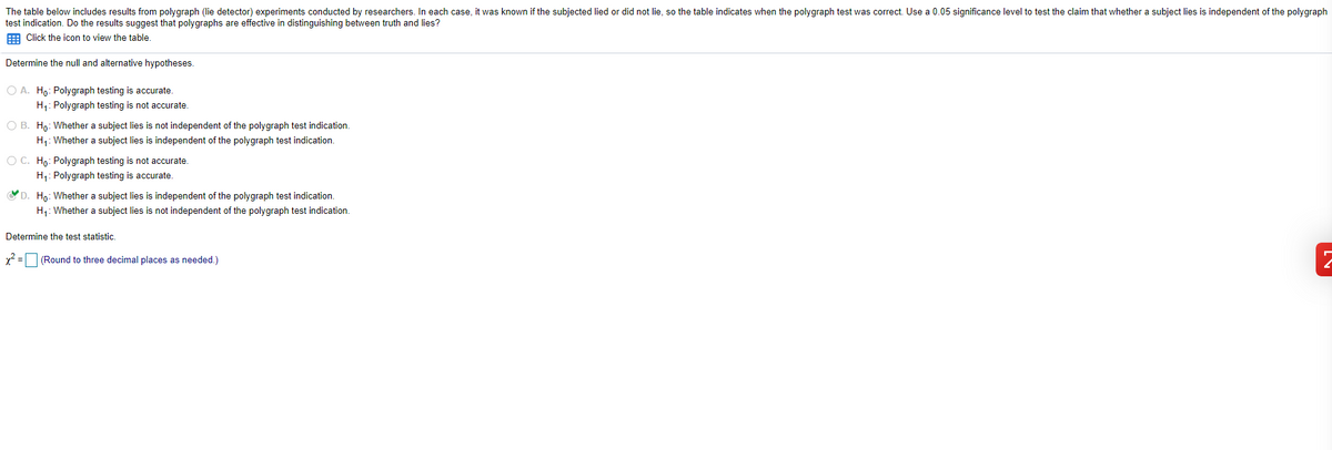The table below includes results from polygraph (lie detector) experiments conducted by researchers. In each case, it was known if the subjected lied or did not lie, so the table indicates when the polygraph test was correct. Use a 0.05 significance level to test the claim that whether a subject lies is independent of the polygraph
test indication. Do the results suggest that polygraphs are effective in distinguishing between truth and lies?
E Click the icon to view the table.
Determine the null and alternative hypotheses.
O A. Ho: Polygraph testing is accurate.
H1: Polygraph testing is not accurate.
O B. Ho: Whether a subject lies is not independent of the polygraph test indication.
H,: Whether a subject lies is independent of the polygraph test indication.
O C. Ho: Polygraph testing is not accurate.
H1: Polygraph testing is accurate.
VD. Ho: Whether a subject lies is independent of the polygraph test indication.
H,: Whether a subject lies is not independent of the polygraph test indication.
Determine the test statistic.
x2 = (Round to three decimal places as needed.)
