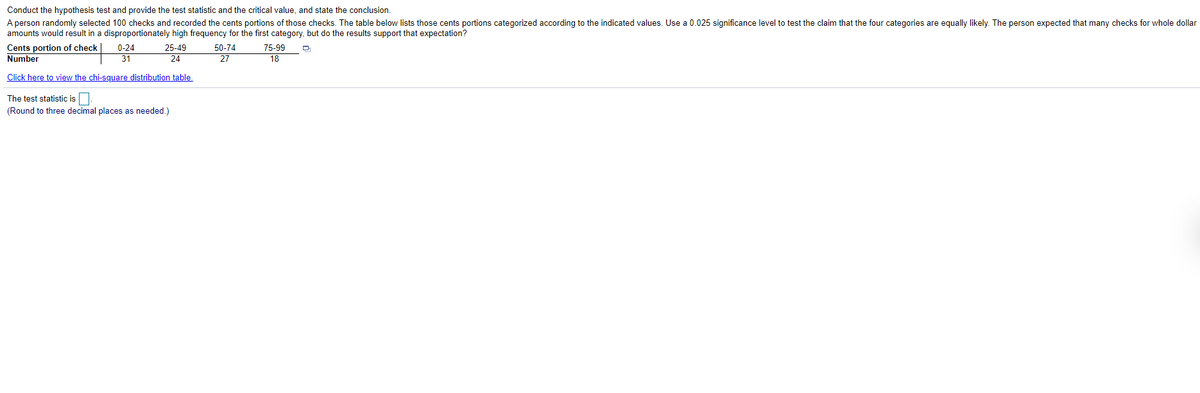 Conduct the hypothesis test and provide the test statistic and the critical value, and state the conclusion.
A person randomly selected 100 checks and recorded the cents portions of those checks. The table below lists those cents portions categorized according to the indicated values. Use a 0.025 significance level to test the claim that the four categories are equally likely. The person expected that many checks for whole dollar
amounts would result in a disproportionately high frequency for the first category, but do the results support that expectation?
Cents portion of check
Number
0-24
25-49
24
50-74
75-99
31
27
18
Click here to view the chi-square distribution table.
The test statistic is
(Round to three decimal places as needed.)

