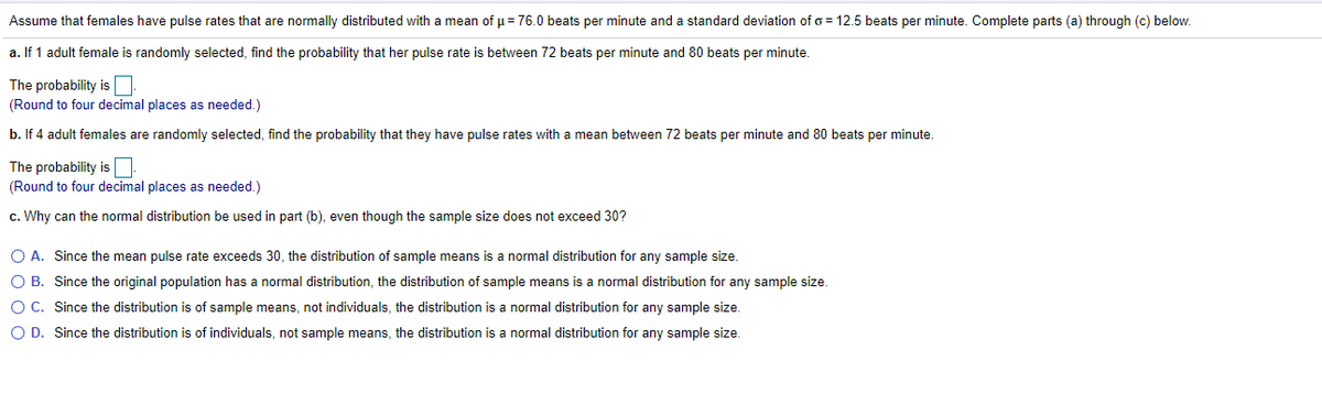 Assume that females have pulse rates that are normally distributed with a mean of u = 76.0 beats per minute and a standard deviation of o = 12.5 beats per minute. Complete parts (a) through (c) below.
a. If 1 adult female is randomly selected, find the probability that her pulse rate is between 72 beats per minute and 80 beats per minute.
The probability isO
(Round to four decimal places as needed.)
b. If 4 adult females are randomly selected, find the probability that they have pulse rates with a mean between 72 beats per minute and 80 beats per minute.
The probability is
(Round to four decimal places as needed.)
c. Why can the normal distribution be used in part (b), even though the sample size does not exceed 30?
O A. Since the mean pulse rate exceeds 30, the distribution of sample means is a normal distribution for any sample size.
O B. Since the original population has a normal distribution, the distribution of sample means is a normal distribution for any sample size.
O C. Since the distribution is of sample means, not individuals, the distribution is a normal distribution for any sample size.
O D. Since the distribution is of individuals, not sample means, the distribution is a normal distribution for any sample size.
