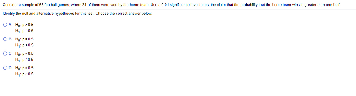 **Hypothesis Testing in Football Games: Example Problem**

Consider a sample of 53 football games, where 31 of them were won by the home team. Use a 0.01 significance level to test the claim that the probability that the home team wins is greater than one-half.

Identify the null and alternative hypotheses for this test. Choose the correct answer below:

- **A.** \( H_0: p > 0.5 \)  
  \( H_1: p = 0.5 \)

- **B.** \( H_0: p = 0.5 \)  
  \( H_1: p < 0.5 \)

- **C.** \( H_0: p = 0.5 \)  
  \( H_1: p \neq 0.5 \)

- **D.** \( H_0: p = 0.5 \)  
  \( H_1: p > 0.5 \)